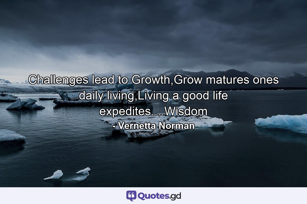 Challenges lead to Growth,Grow matures ones daily living,Living a good life expedites....Wisdom - Quote by Vernetta Norman