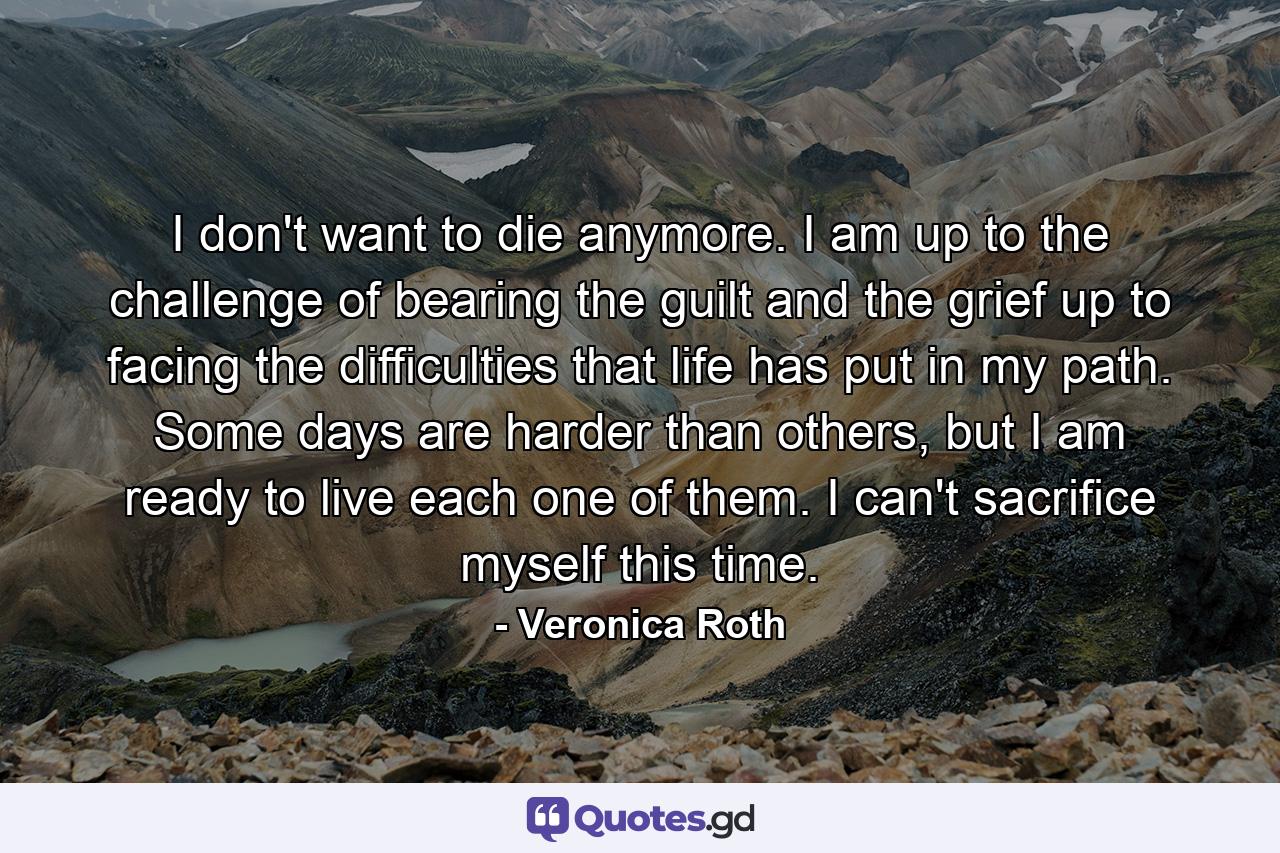 I don't want to die anymore. I am up to the challenge of bearing the guilt and the grief up to facing the difficulties that life has put in my path. Some days are harder than others, but I am ready to live each one of them. I can't sacrifice myself this time. - Quote by Veronica Roth