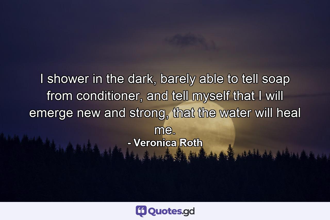 I shower in the dark, barely able to tell soap from conditioner, and tell myself that I will emerge new and strong, that the water will heal me. - Quote by Veronica Roth