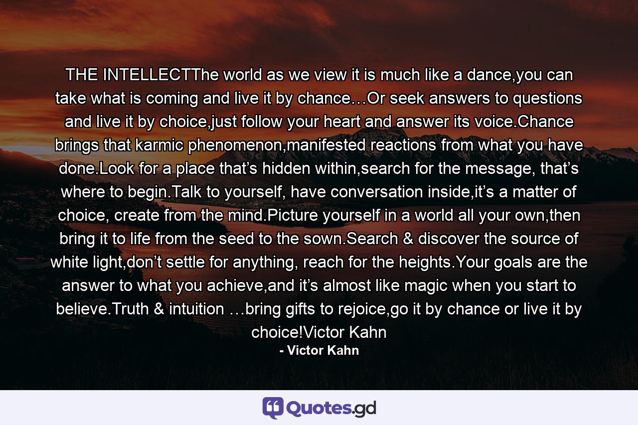 THE INTELLECTThe world as we view it is much like a dance,you can take what is coming and live it by chance…Or seek answers to questions and live it by choice,just follow your heart and answer its voice.Chance brings that karmic phenomenon,manifested reactions from what you have done.Look for a place that’s hidden within,search for the message, that’s where to begin.Talk to yourself, have conversation inside,it’s a matter of choice, create from the mind.Picture yourself in a world all your own,then bring it to life from the seed to the sown.Search & discover the source of white light,don’t settle for anything, reach for the heights.Your goals are the answer to what you achieve,and it’s almost like magic when you start to believe.Truth & intuition …bring gifts to rejoice,go it by chance or live it by choice!Victor Kahn - Quote by Victor Kahn