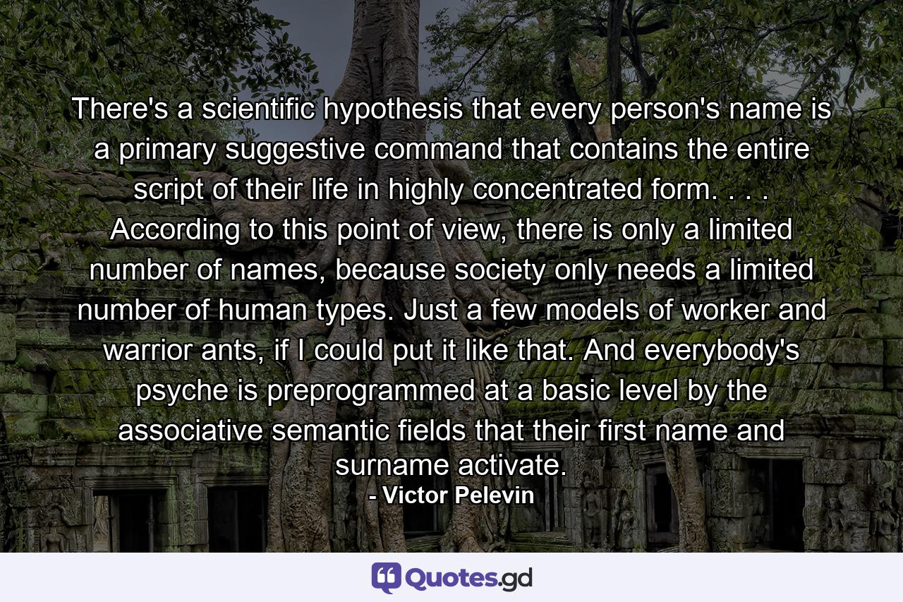 There's a scientific hypothesis that every person's name is a primary suggestive command that contains the entire script of their life in highly concentrated form. . . . According to this point of view, there is only a limited number of names, because society only needs a limited number of human types. Just a few models of worker and warrior ants, if I could put it like that. And everybody's psyche is preprogrammed at a basic level by the associative semantic fields that their first name and surname activate. - Quote by Victor Pelevin