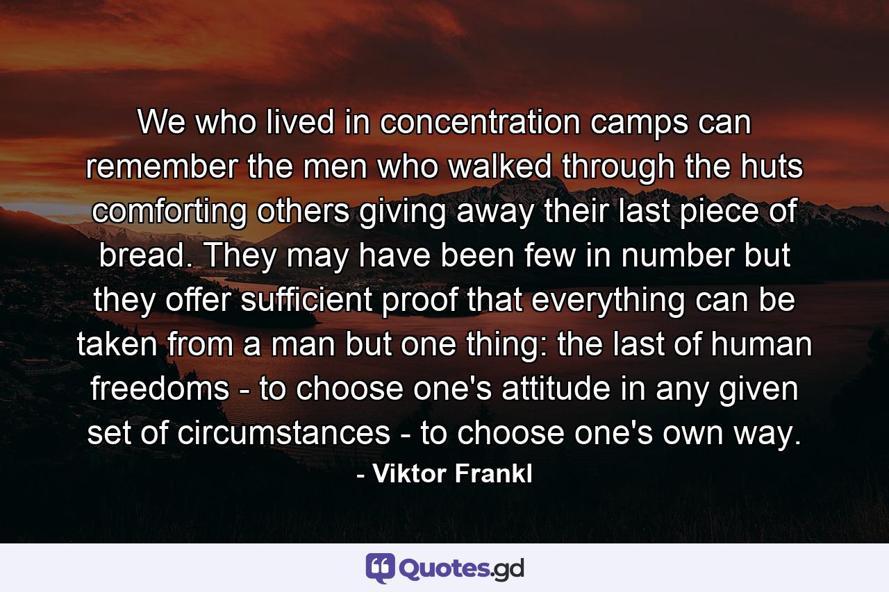 We who lived in concentration camps can remember the men who walked through the huts comforting others  giving away their last piece of bread. They may have been few in number  but they offer sufficient proof that everything can be taken from a man but one thing: the last of human freedoms - to choose one's attitude in any given set of circumstances - to choose one's own way. - Quote by Viktor Frankl