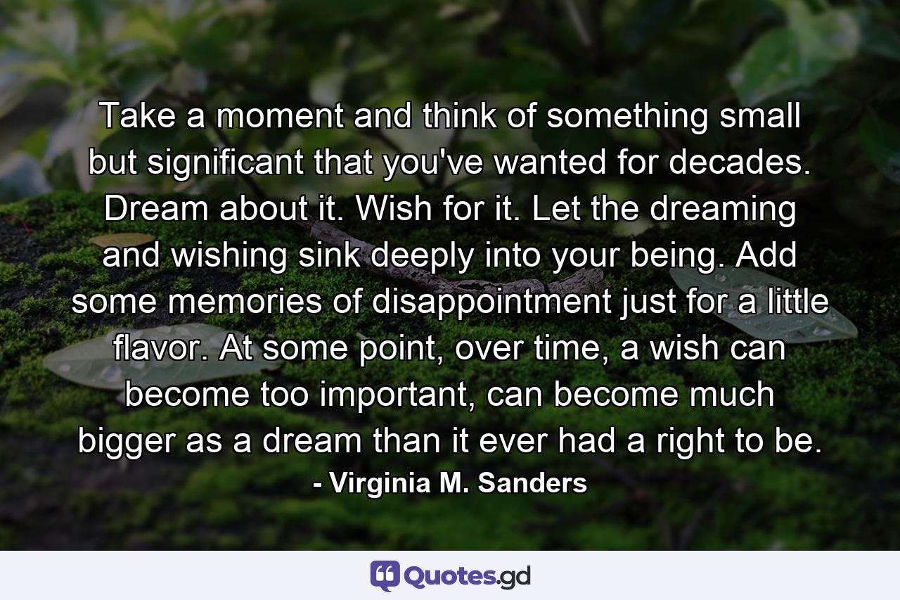 Take a moment and think of something small but significant that you've wanted for decades. Dream about it. Wish for it. Let the dreaming and wishing sink deeply into your being. Add some memories of disappointment just for a little flavor. At some point, over time, a wish can become too important, can become much bigger as a dream than it ever had a right to be. - Quote by Virginia M. Sanders