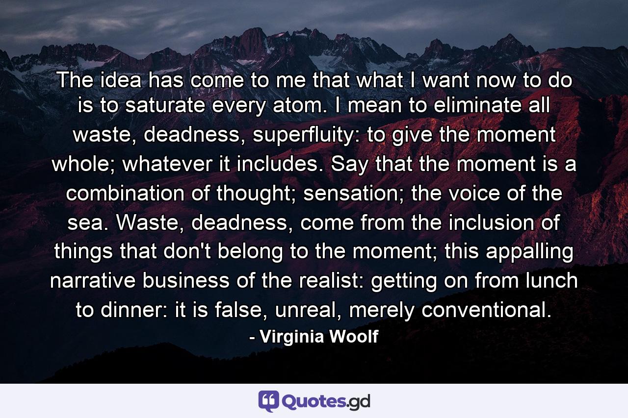 The idea has come to me that what I want now to do is to saturate every atom. I mean to eliminate all waste, deadness, superfluity: to give the moment whole; whatever it includes. Say that the moment is a combination of thought; sensation; the voice of the sea. Waste, deadness, come from the inclusion of things that don't belong to the moment; this appalling narrative business of the realist: getting on from lunch to dinner: it is false, unreal, merely conventional. - Quote by Virginia Woolf