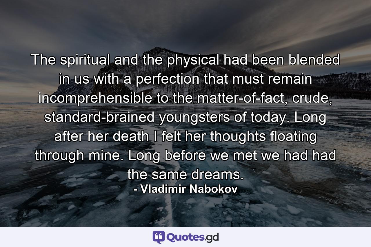 The spiritual and the physical had been blended in us with a perfection that must remain incomprehensible to the matter-of-fact, crude, standard-brained youngsters of today. Long after her death I felt her thoughts floating through mine. Long before we met we had had the same dreams. - Quote by Vladimir Nabokov