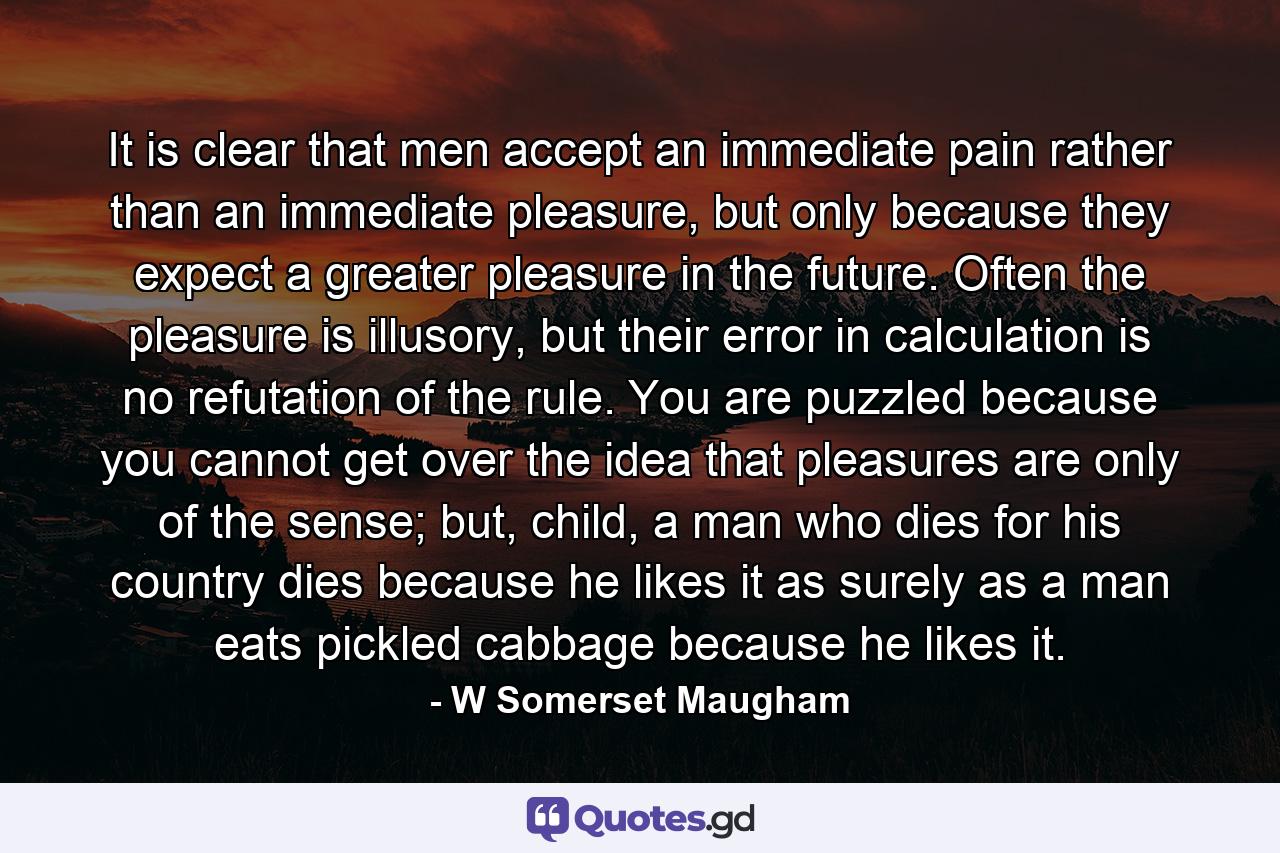 It is clear that men accept an immediate pain rather than an immediate pleasure, but only because they expect a greater pleasure in the future. Often the pleasure is illusory, but their error in calculation is no refutation of the rule. You are puzzled because you cannot get over the idea that pleasures are only of the sense; but, child, a man who dies for his country dies because he likes it as surely as a man eats pickled cabbage because he likes it. - Quote by W Somerset Maugham