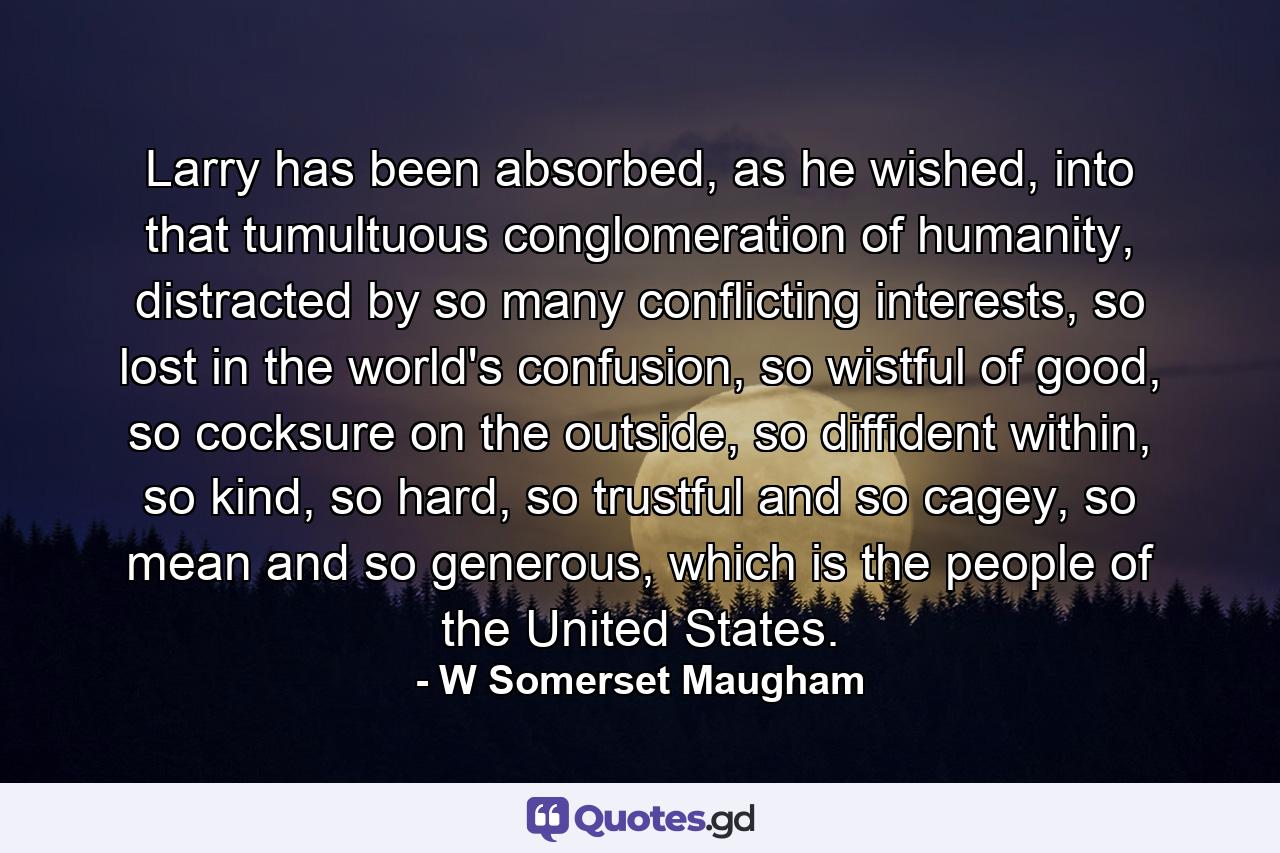 Larry has been absorbed, as he wished, into that tumultuous conglomeration of humanity, distracted by so many conflicting interests, so lost in the world's confusion, so wistful of good, so cocksure on the outside, so diffident within, so kind, so hard, so trustful and so cagey, so mean and so generous, which is the people of the United States. - Quote by W Somerset Maugham