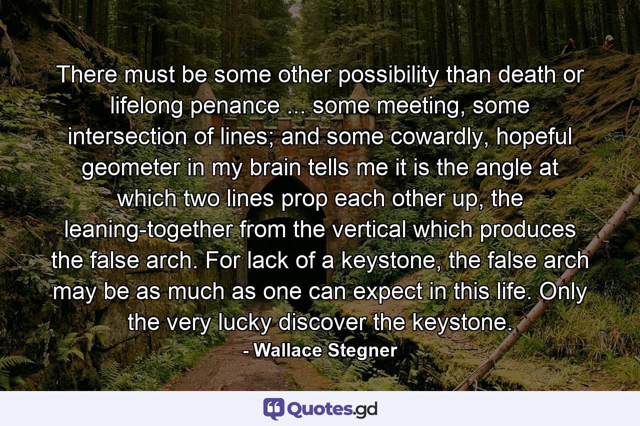 There must be some other possibility than death or lifelong penance ... some meeting, some intersection of lines; and some cowardly, hopeful geometer in my brain tells me it is the angle at which two lines prop each other up, the leaning-together from the vertical which produces the false arch. For lack of a keystone, the false arch may be as much as one can expect in this life. Only the very lucky discover the keystone. - Quote by Wallace Stegner