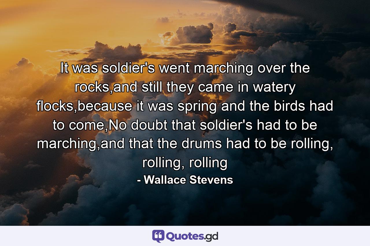 It was soldier's went marching over the rocks,and still they came in watery flocks,because it was spring and the birds had to come,No doubt that soldier's had to be marching,and that the drums had to be rolling, rolling, rolling - Quote by Wallace Stevens