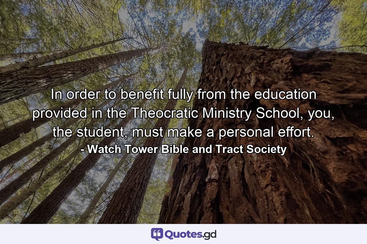 In order to benefit fully from the education provided in the Theocratic Ministry School, you, the student, must make a personal effort. - Quote by Watch Tower Bible and Tract Society