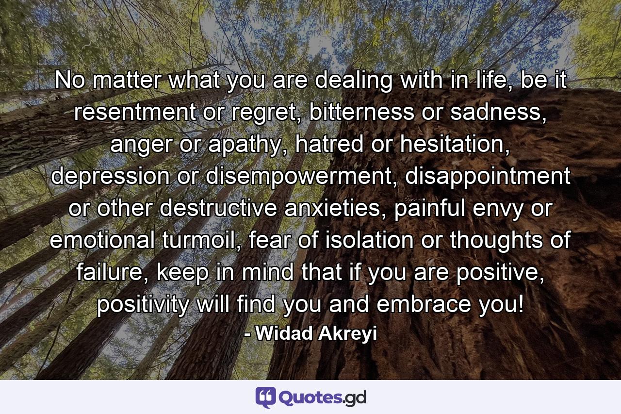 No matter what you are dealing with in life, be it resentment or regret, bitterness or sadness, anger or apathy, hatred or hesitation, depression or disempowerment, disappointment or other destructive anxieties, painful envy or emotional turmoil, fear of isolation or thoughts of failure, keep in mind that if you are positive, positivity will find you and embrace you! - Quote by Widad Akreyi