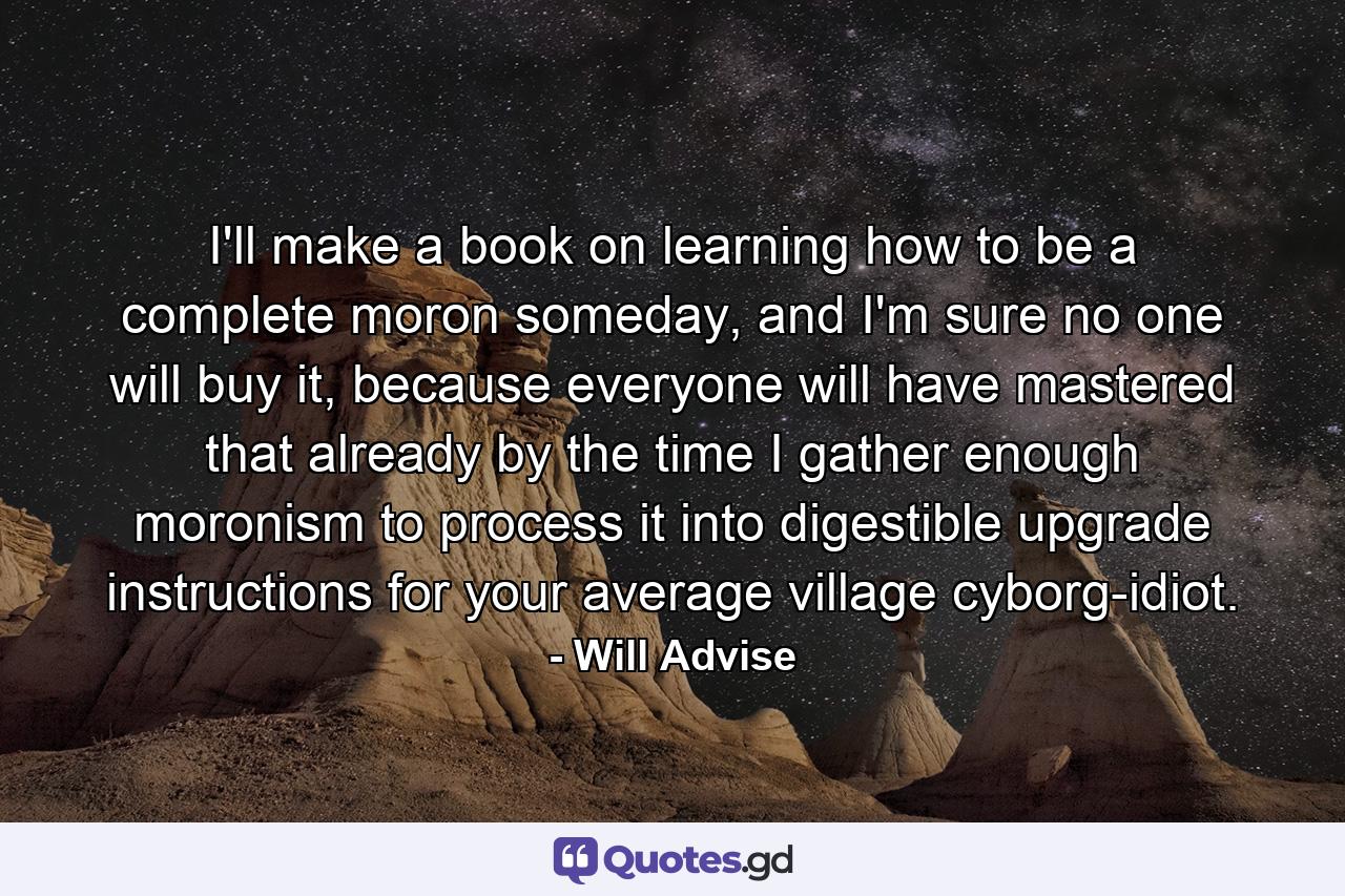 I'll make a book on learning how to be a complete moron someday, and I'm sure no one will buy it, because everyone will have mastered that already by the time I gather enough moronism to process it into digestible upgrade instructions for your average village cyborg-idiot. - Quote by Will Advise