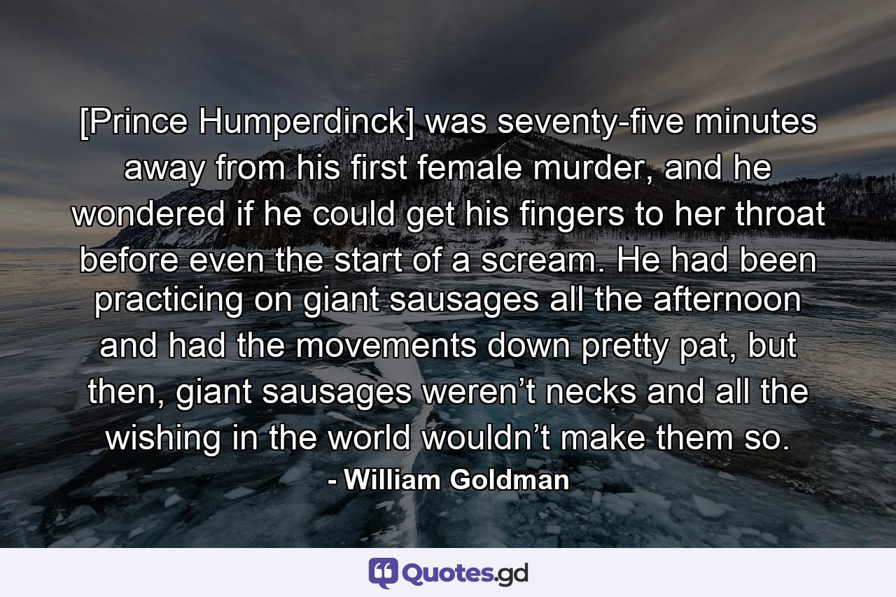 [Prince Humperdinck] was seventy-five minutes away from his first female murder, and he wondered if he could get his fingers to her throat before even the start of a scream. He had been practicing on giant sausages all the afternoon and had the movements down pretty pat, but then, giant sausages weren’t necks and all the wishing in the world wouldn’t make them so. - Quote by William Goldman