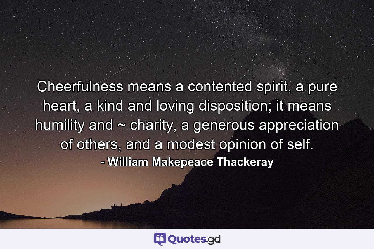 Cheerfulness means a contented spirit, a pure heart, a kind and loving disposition; it means humility and ~ charity, a generous appreciation of others, and a modest opinion of self. - Quote by William Makepeace Thackeray