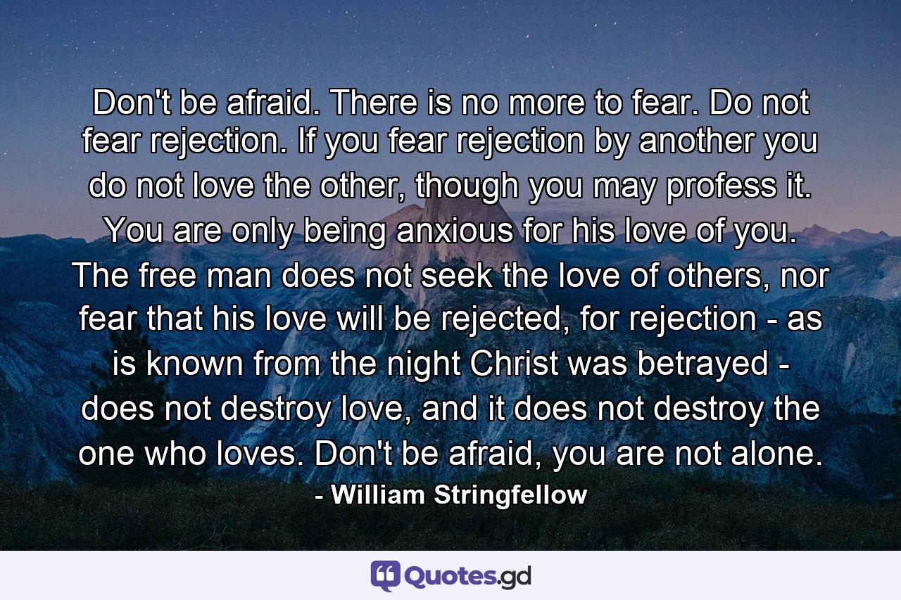 Don't be afraid. There is no more to fear. Do not fear rejection. If you fear rejection by another you do not love the other, though you may profess it. You are only being anxious for his love of you. The free man does not seek the love of others, nor fear that his love will be rejected, for rejection - as is known from the night Christ was betrayed - does not destroy love, and it does not destroy the one who loves. Don't be afraid, you are not alone. - Quote by William Stringfellow