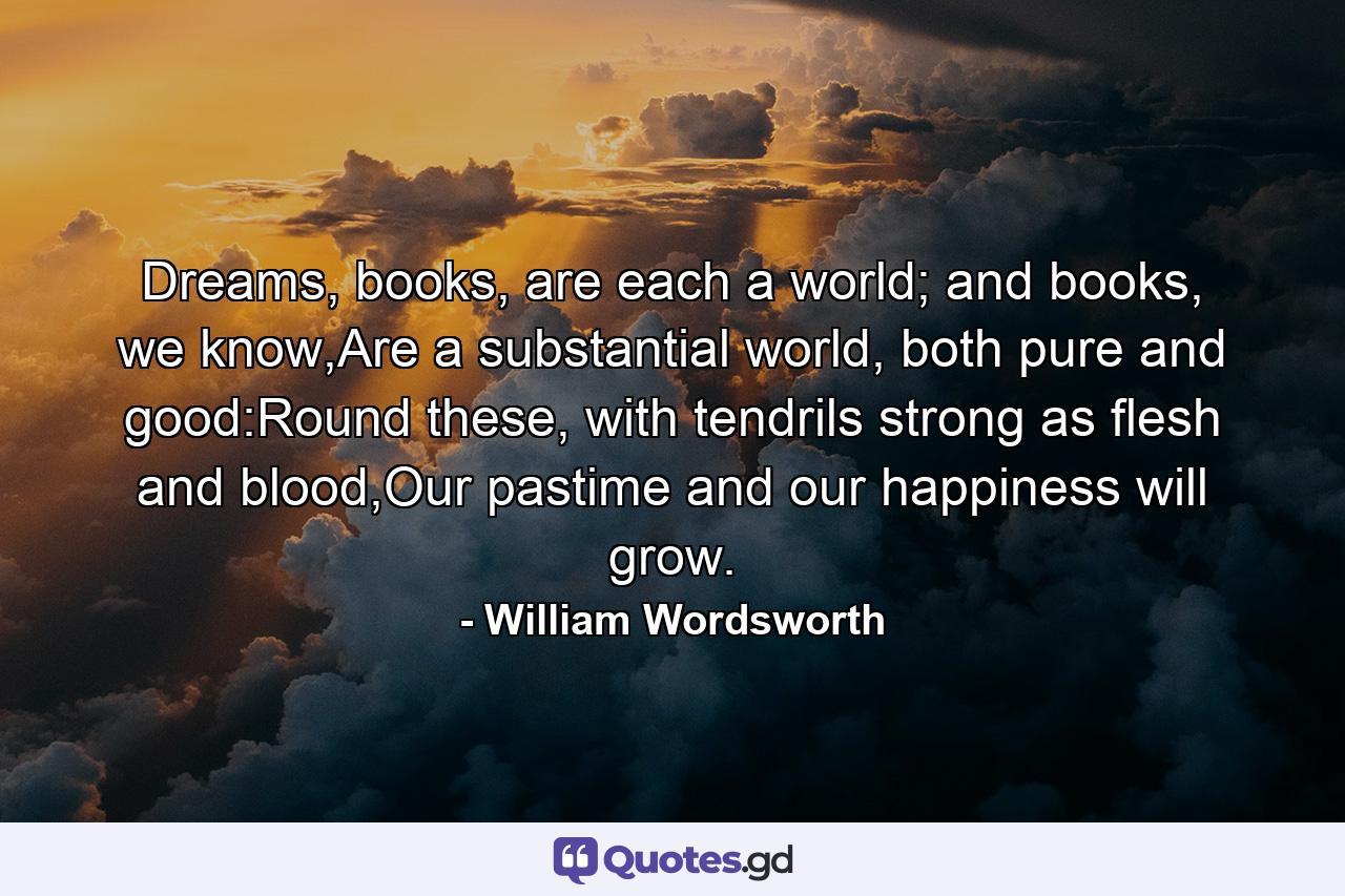 Dreams, books, are each a world; and books, we know,Are a substantial world, both pure and good:Round these, with tendrils strong as flesh and blood,Our pastime and our happiness will grow. - Quote by William Wordsworth