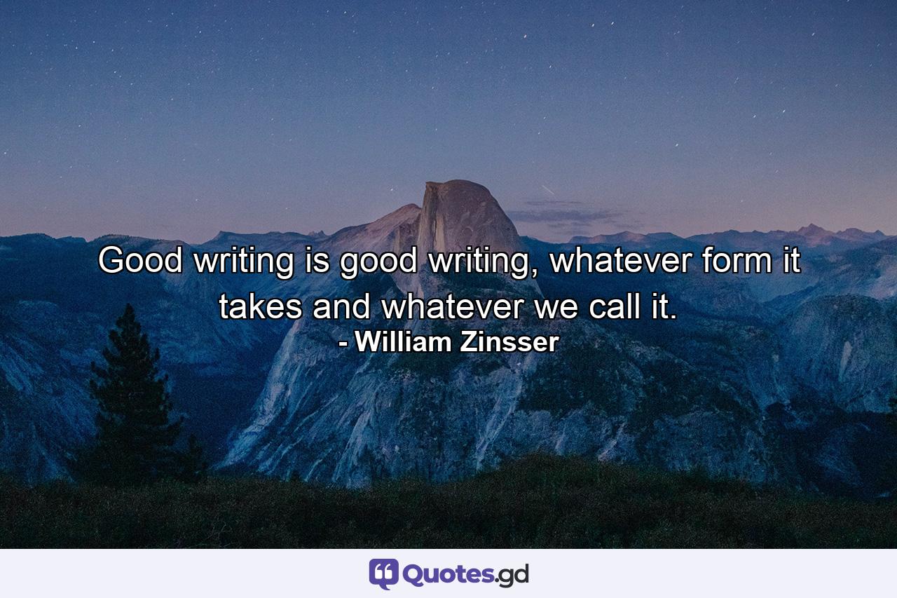 Good writing is good writing, whatever form it takes and whatever we call it. - Quote by William Zinsser