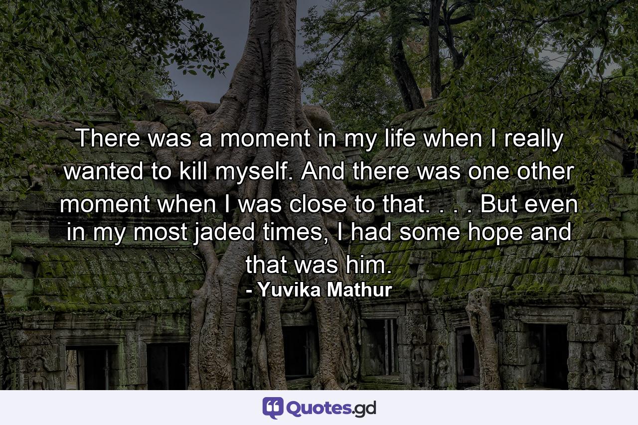 There was a moment in my life when I really wanted to kill myself. And there was one other moment when I was close to that. . . . But even in my most jaded times, I had some hope and that was him. - Quote by Yuvika Mathur