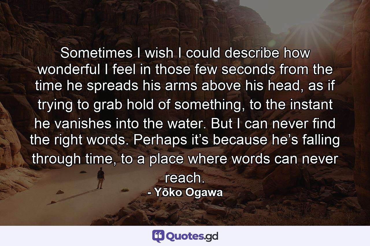 Sometimes I wish I could describe how wonderful I feel in those few seconds from the time he spreads his arms above his head, as if trying to grab hold of something, to the instant he vanishes into the water. But I can never find the right words. Perhaps it’s because he’s falling through time, to a place where words can never reach. - Quote by Yōko Ogawa