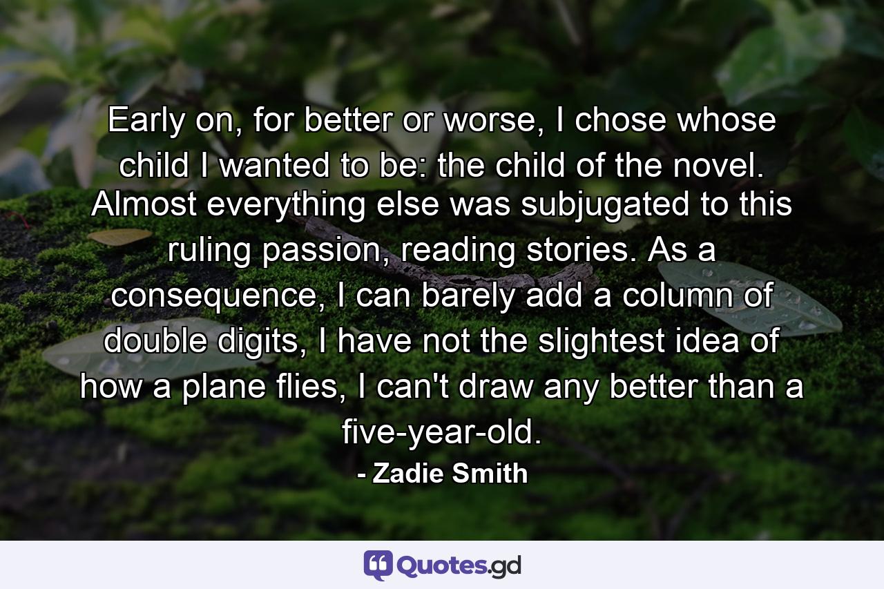 Early on, for better or worse, I chose whose child I wanted to be: the child of the novel. Almost everything else was subjugated to this ruling passion, reading stories. As a consequence, I can barely add a column of double digits, I have not the slightest idea of how a plane flies, I can't draw any better than a five-year-old. - Quote by Zadie Smith