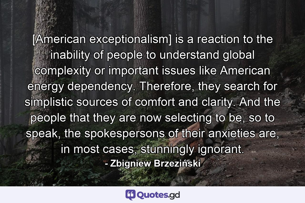 [American exceptionalism] is a reaction to the inability of people to understand global complexity or important issues like American energy dependency. Therefore, they search for simplistic sources of comfort and clarity. And the people that they are now selecting to be, so to speak, the spokespersons of their anxieties are, in most cases, stunningly ignorant. - Quote by Zbigniew Brzeziński