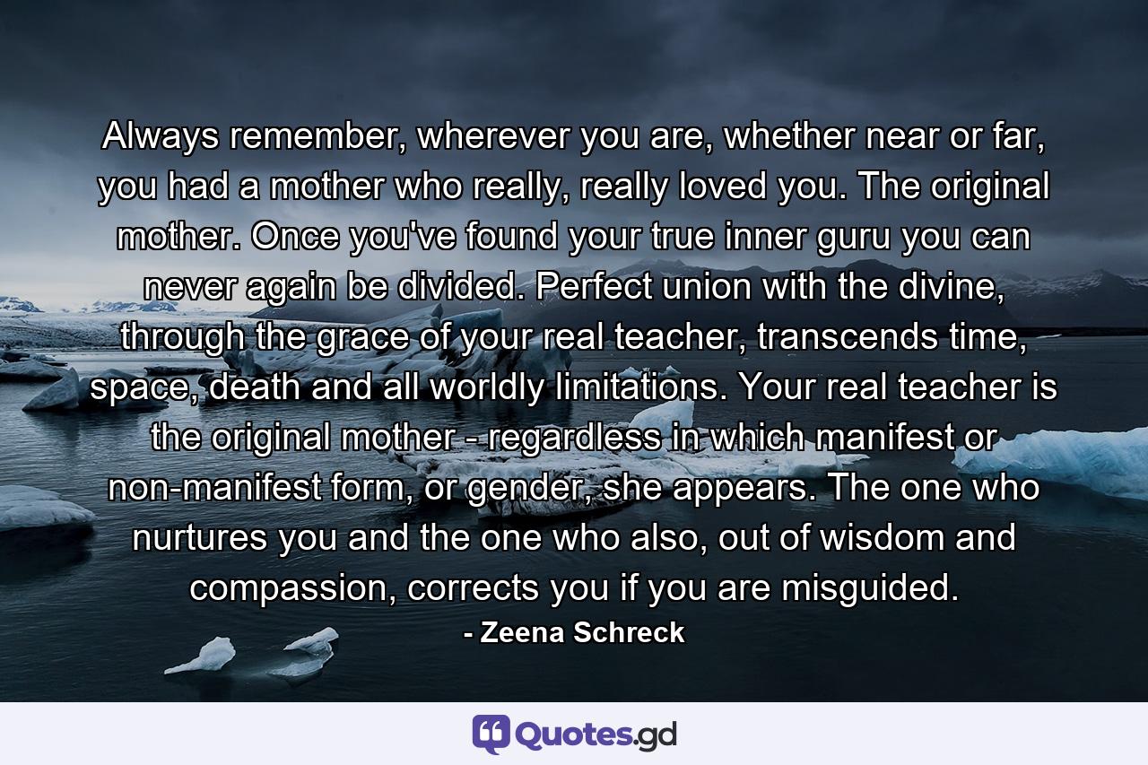 Always remember, wherever you are, whether near or far, you had a mother who really, really loved you. The original mother. Once you've found your true inner guru you can never again be divided. Perfect union with the divine, through the grace of your real teacher, transcends time, space, death and all worldly limitations. Your real teacher is the original mother - regardless in which manifest or non-manifest form, or gender, she appears. The one who nurtures you and the one who also, out of wisdom and compassion, corrects you if you are misguided. - Quote by Zeena Schreck