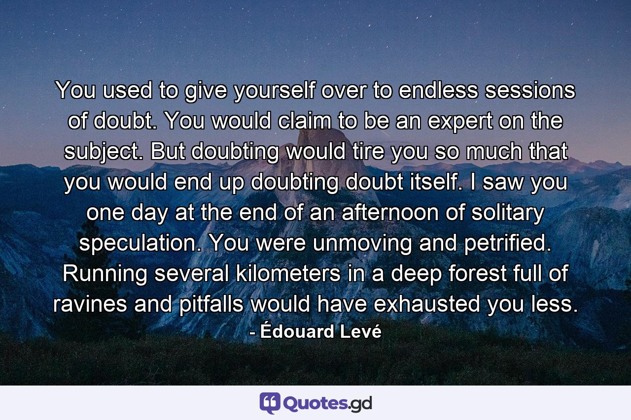 You used to give yourself over to endless sessions of doubt. You would claim to be an expert on the subject. But doubting would tire you so much that you would end up doubting doubt itself. I saw you one day at the end of an afternoon of solitary speculation. You were unmoving and petrified. Running several kilometers in a deep forest full of ravines and pitfalls would have exhausted you less. - Quote by Édouard Levé