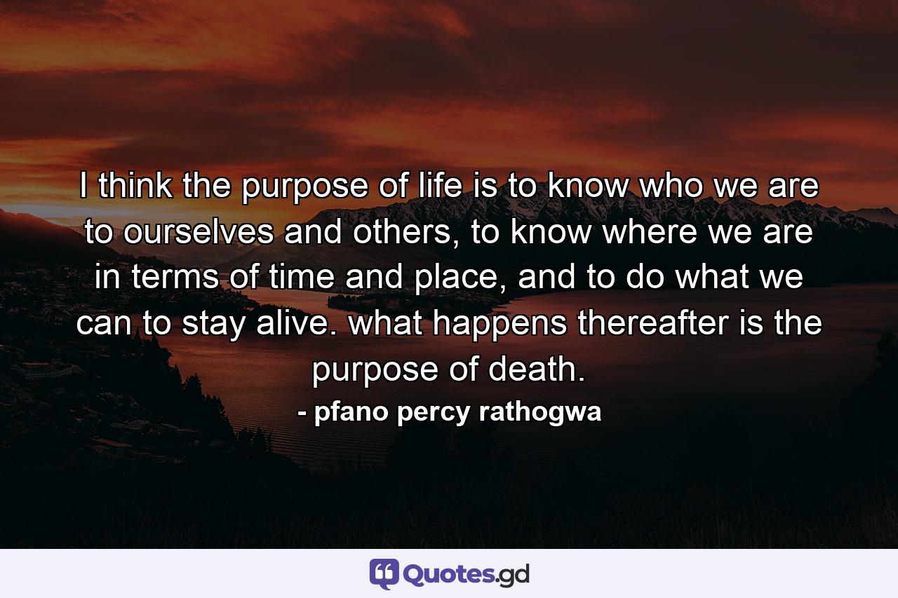 I think the purpose of life is to know who we are to ourselves and others, to know where we are in terms of time and place, and to do what we can to stay alive. what happens thereafter is the purpose of death. - Quote by pfano percy rathogwa