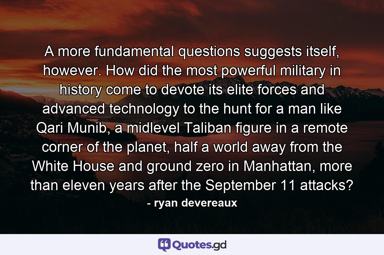 A more fundamental questions suggests itself, however. How did the most powerful military in history come to devote its elite forces and advanced technology to the hunt for a man like Qari Munib, a midlevel Taliban figure in a remote corner of the planet, half a world away from the White House and ground zero in Manhattan, more than eleven years after the September 11 attacks? - Quote by ryan devereaux