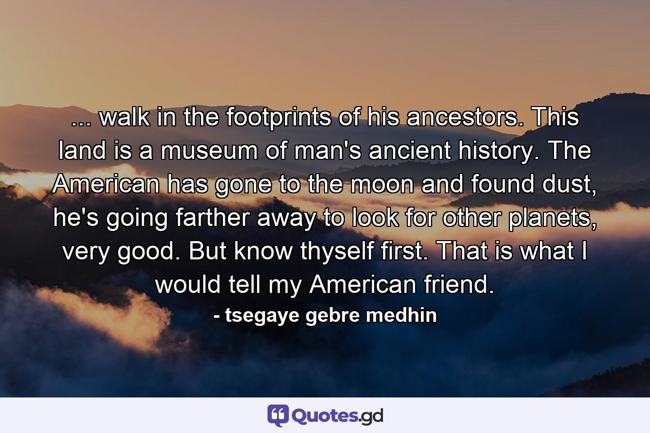 ... walk in the footprints of his ancestors. This land is a museum of man's ancient history. The American has gone to the moon and found dust, he's going farther away to look for other planets, very good. But know thyself first. That is what I would tell my American friend. - Quote by tsegaye gebre medhin