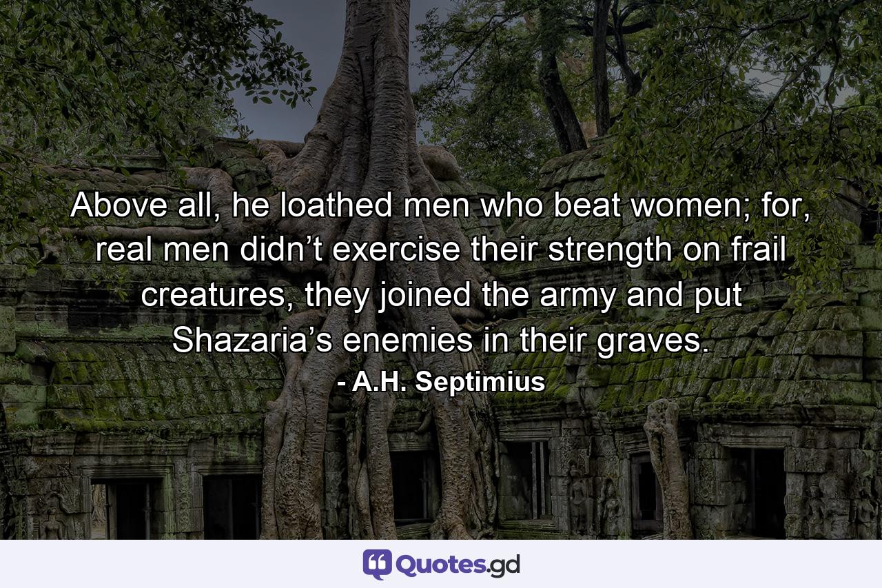 Above all, he loathed men who beat women; for, real men didn’t exercise their strength on frail creatures, they joined the army and put Shazaria’s enemies in their graves. - Quote by A.H. Septimius