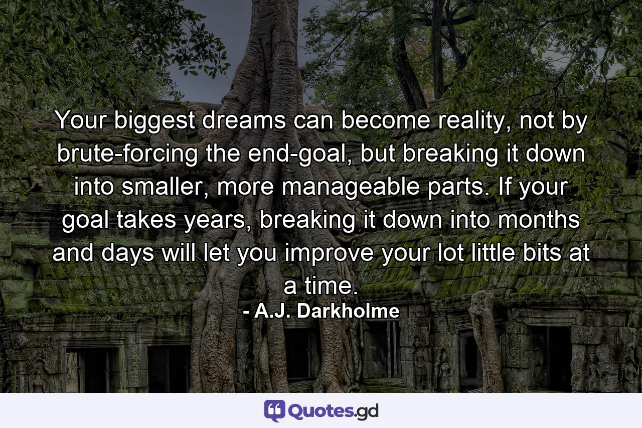 Your biggest dreams can become reality, not by brute-forcing the end-goal, but breaking it down into smaller, more manageable parts. If your goal takes years, breaking it down into months and days will let you improve your lot little bits at a time. - Quote by A.J. Darkholme