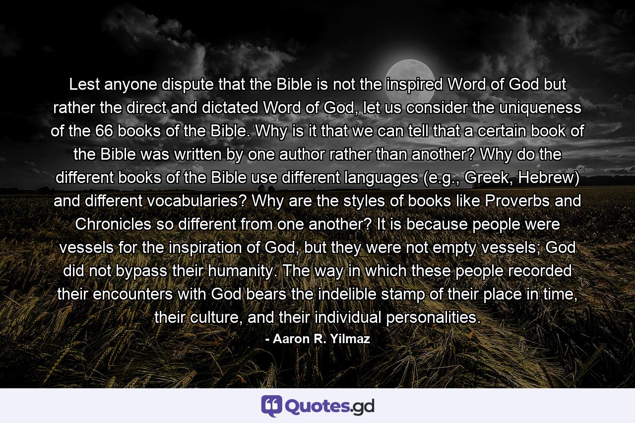 Lest anyone dispute that the Bible is not the inspired Word of God but rather the direct and dictated Word of God, let us consider the uniqueness of the 66 books of the Bible. Why is it that we can tell that a certain book of the Bible was written by one author rather than another? Why do the different books of the Bible use different languages (e.g., Greek, Hebrew) and different vocabularies? Why are the styles of books like Proverbs and Chronicles so different from one another? It is because people were vessels for the inspiration of God, but they were not empty vessels; God did not bypass their humanity. The way in which these people recorded their encounters with God bears the indelible stamp of their place in time, their culture, and their individual personalities. - Quote by Aaron R. Yilmaz