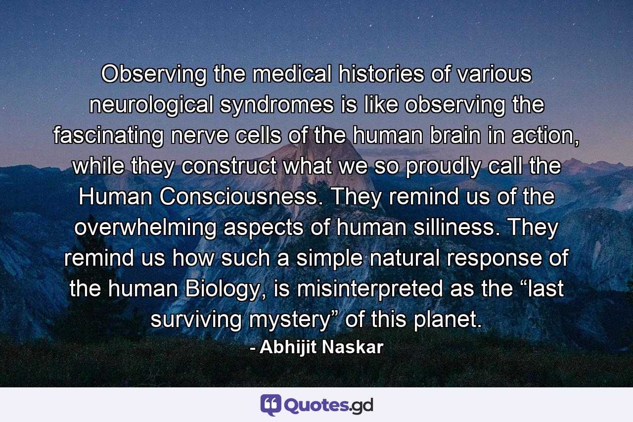 Observing the medical histories of various neurological syndromes is like observing the fascinating nerve cells of the human brain in action, while they construct what we so proudly call the Human Consciousness. They remind us of the overwhelming aspects of human silliness. They remind us how such a simple natural response of the human Biology, is misinterpreted as the “last surviving mystery” of this planet. - Quote by Abhijit Naskar