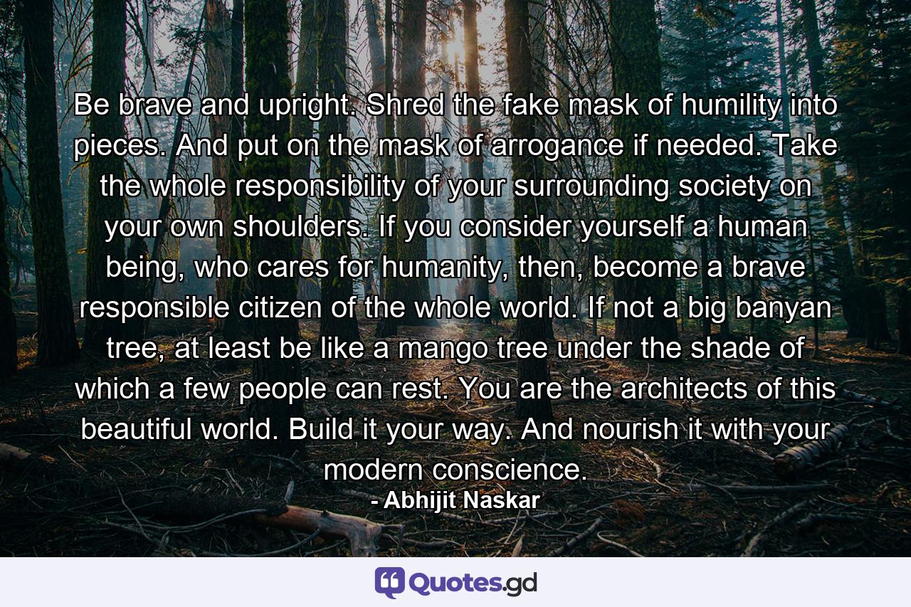 Be brave and upright. Shred the fake mask of humility into pieces. And put on the mask of arrogance if needed. Take the whole responsibility of your surrounding society on your own shoulders. If you consider yourself a human being, who cares for humanity, then, become a brave responsible citizen of the whole world. If not a big banyan tree, at least be like a mango tree under the shade of which a few people can rest. You are the architects of this beautiful world. Build it your way. And nourish it with your modern conscience. - Quote by Abhijit Naskar