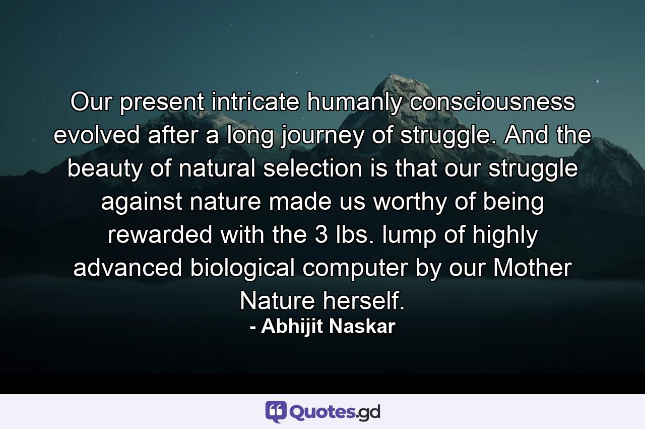 Our present intricate humanly consciousness evolved after a long journey of struggle. And the beauty of natural selection is that our struggle against nature made us worthy of being rewarded with the 3 lbs. lump of highly advanced biological computer by our Mother Nature herself. - Quote by Abhijit Naskar