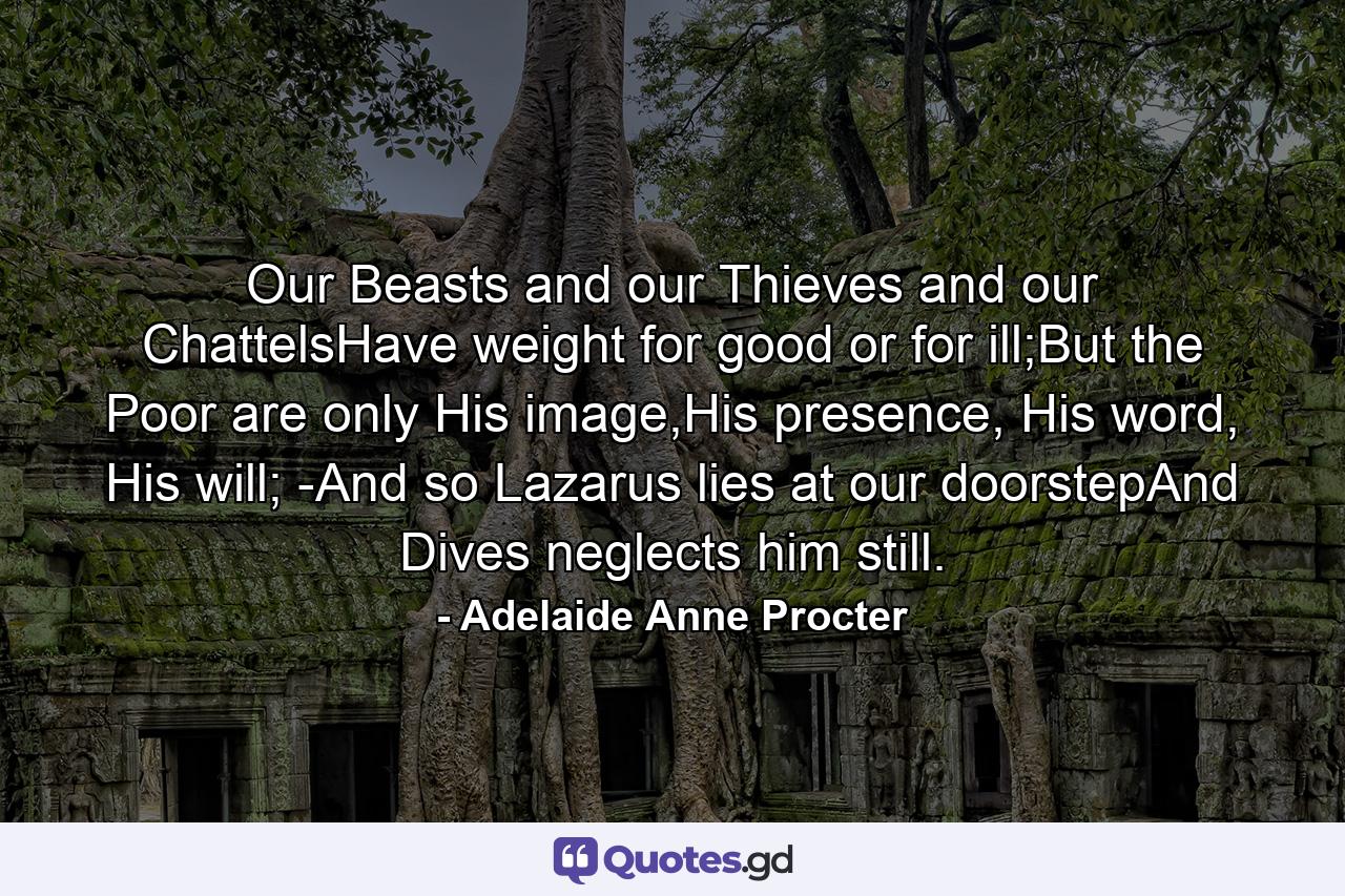 Our Beasts and our Thieves and our ChattelsHave weight for good or for ill;But the Poor are only His image,His presence, His word, His will; -And so Lazarus lies at our doorstepAnd Dives neglects him still. - Quote by Adelaide Anne Procter