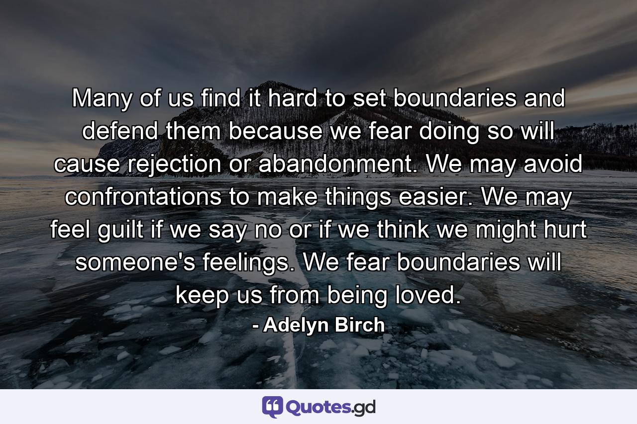 Many of us find it hard to set boundaries and defend them because we fear doing so will cause rejection or abandonment. We may avoid confrontations to make things easier. We may feel guilt if we say no or if we think we might hurt someone's feelings. We fear boundaries will keep us from being loved. - Quote by Adelyn Birch