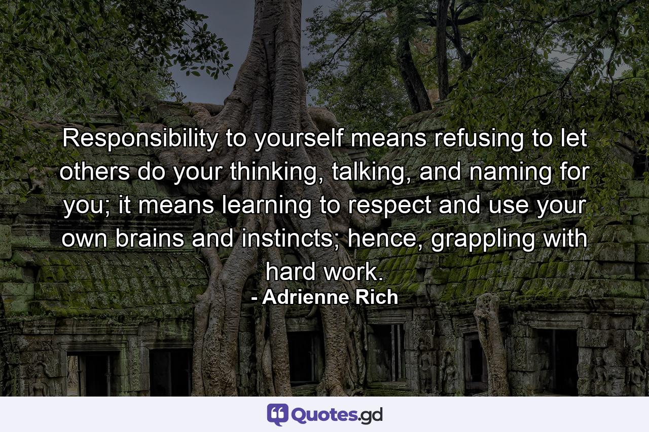 Responsibility to yourself means refusing to let others do your thinking, talking, and naming for you; it means learning to respect and use your own brains and instincts; hence, grappling with hard work. - Quote by Adrienne Rich