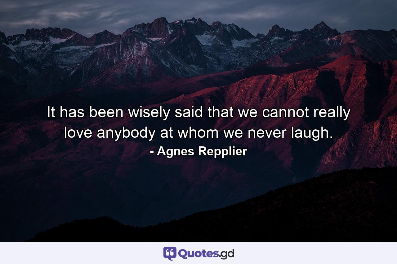 It has been wisely said that we cannot really love anybody at whom we never laugh. - Quote by Agnes Repplier