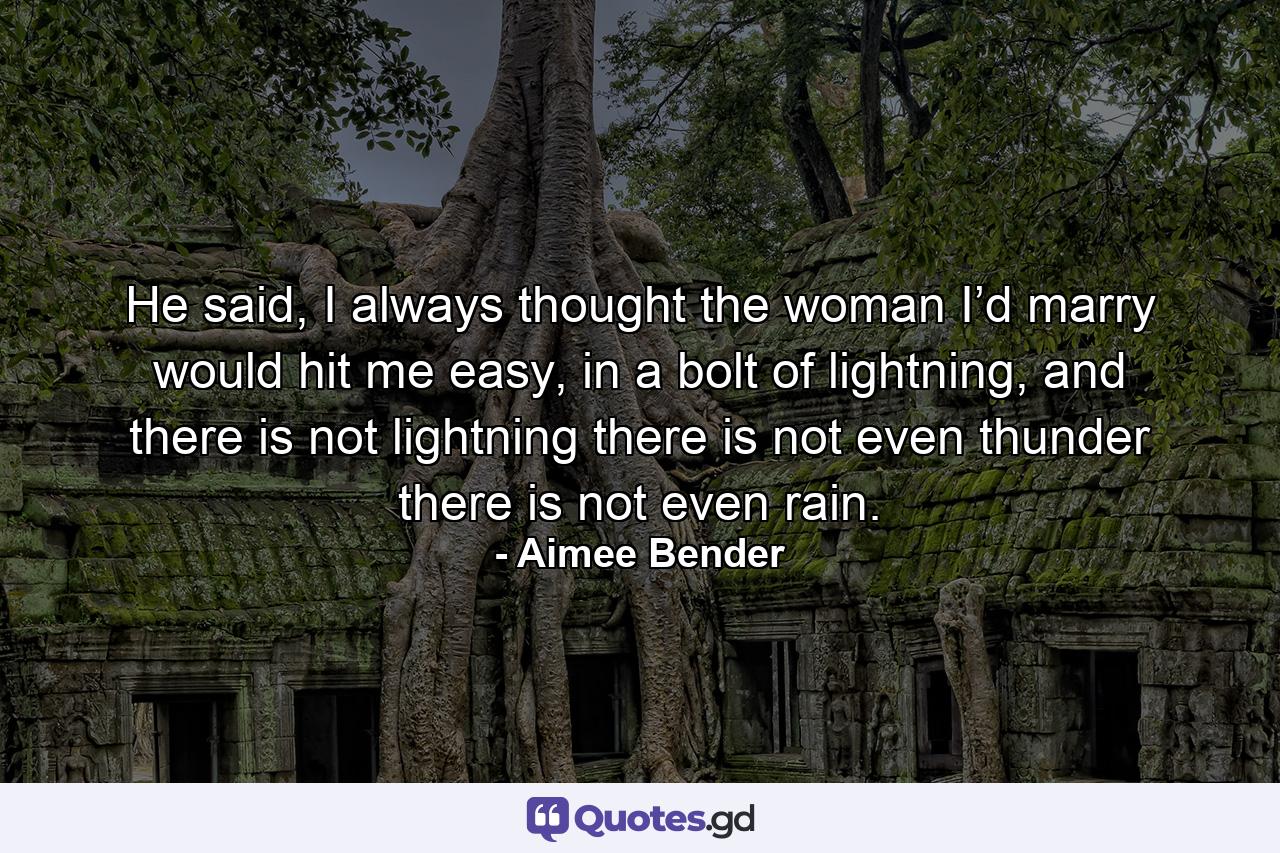 He said, I always thought the woman I’d marry would hit me easy, in a bolt of lightning, and there is not lightning there is not even thunder there is not even rain. - Quote by Aimee Bender