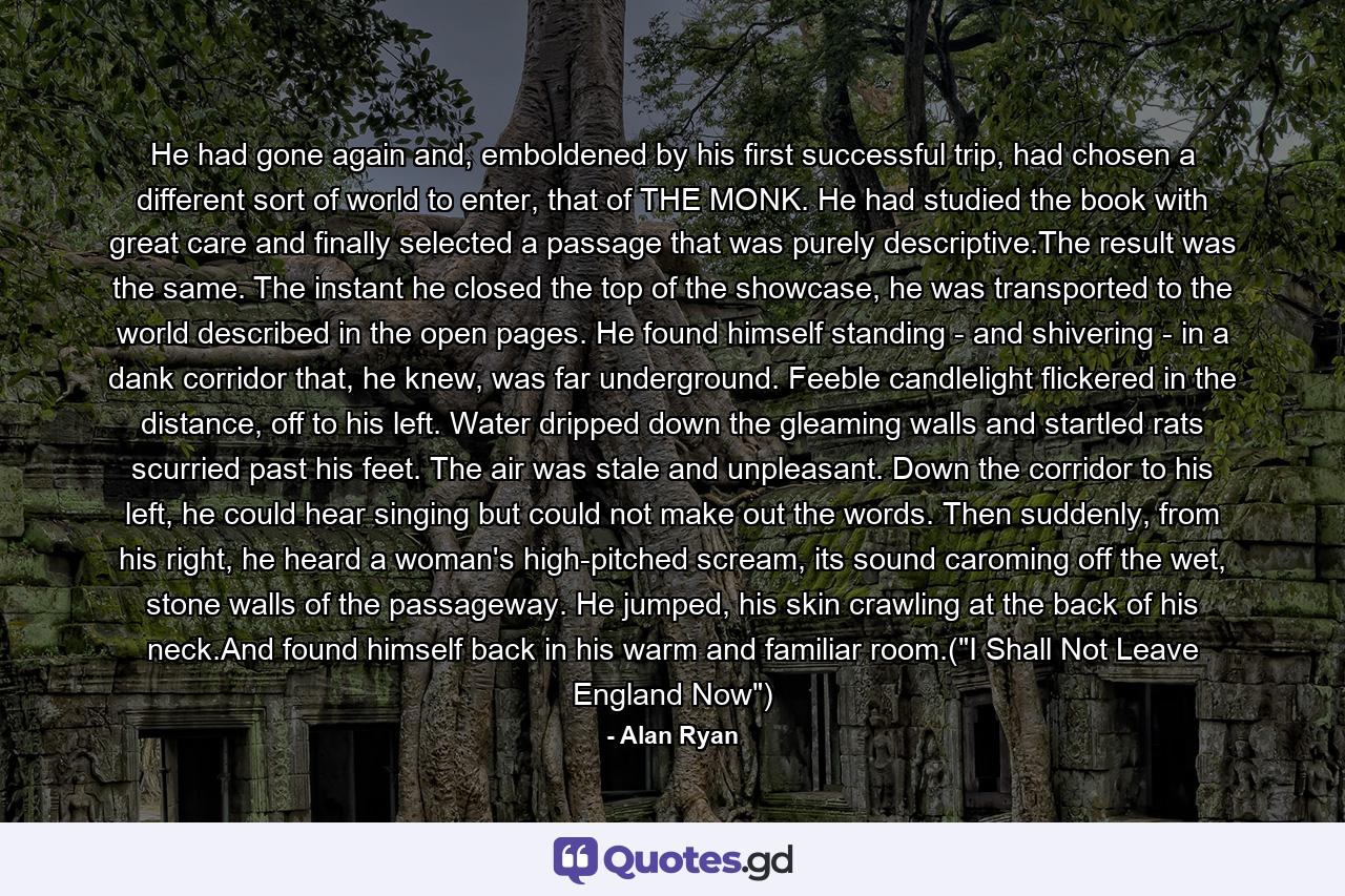 He had gone again and, emboldened by his first successful trip, had chosen a different sort of world to enter, that of THE MONK. He had studied the book with great care and finally selected a passage that was purely descriptive.The result was the same. The instant he closed the top of the showcase, he was transported to the world described in the open pages. He found himself standing - and shivering - in a dank corridor that, he knew, was far underground. Feeble candlelight flickered in the distance, off to his left. Water dripped down the gleaming walls and startled rats scurried past his feet. The air was stale and unpleasant. Down the corridor to his left, he could hear singing but could not make out the words. Then suddenly, from his right, he heard a woman's high-pitched scream, its sound caroming off the wet, stone walls of the passageway. He jumped, his skin crawling at the back of his neck.And found himself back in his warm and familiar room.(