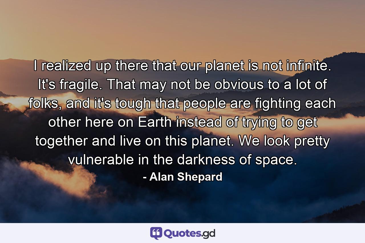 I realized up there that our planet is not infinite. It's fragile. That may not be obvious to a lot of folks, and it's tough that people are fighting each other here on Earth instead of trying to get together and live on this planet. We look pretty vulnerable in the darkness of space. - Quote by Alan Shepard