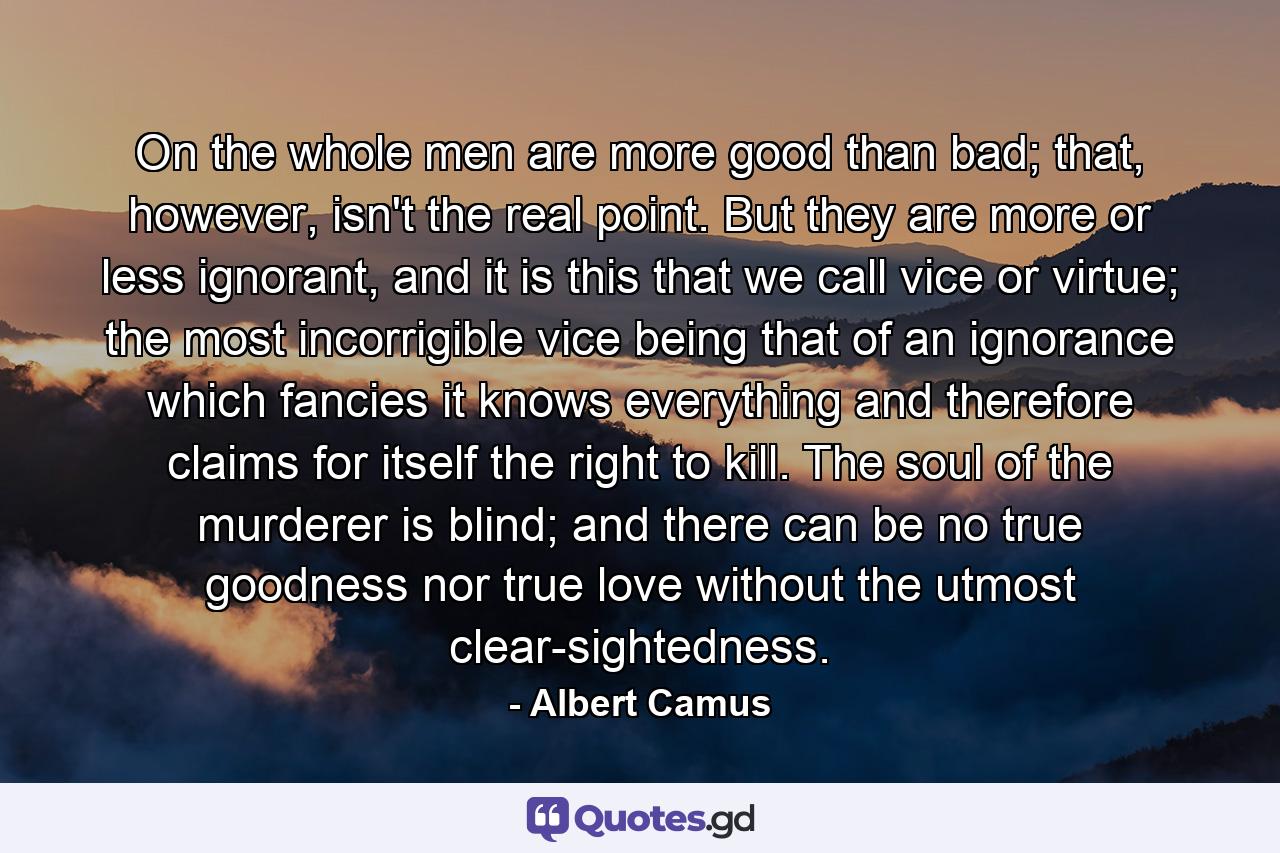 On the whole men are more good than bad; that, however, isn't the real point. But they are more or less ignorant, and it is this that we call vice or virtue; the most incorrigible vice being that of an ignorance which fancies it knows everything and therefore claims for itself the right to kill. The soul of the murderer is blind; and there can be no true goodness nor true love without the utmost clear-sightedness. - Quote by Albert Camus