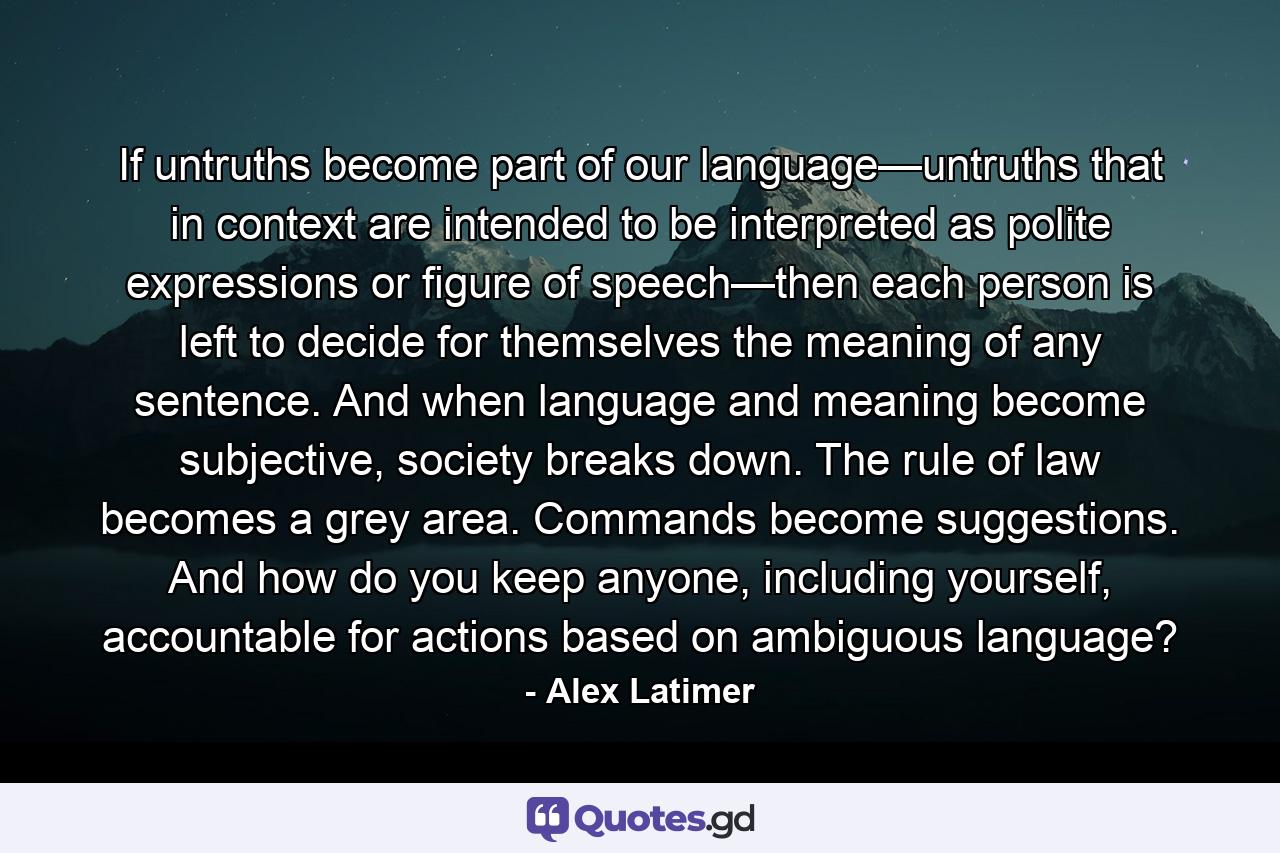 If untruths become part of our language—untruths that in context are intended to be interpreted as polite expressions or figure of speech—then each person is left to decide for themselves the meaning of any sentence. And when language and meaning become subjective, society breaks down. The rule of law becomes a grey area. Commands become suggestions. And how do you keep anyone, including yourself, accountable for actions based on ambiguous language? - Quote by Alex Latimer