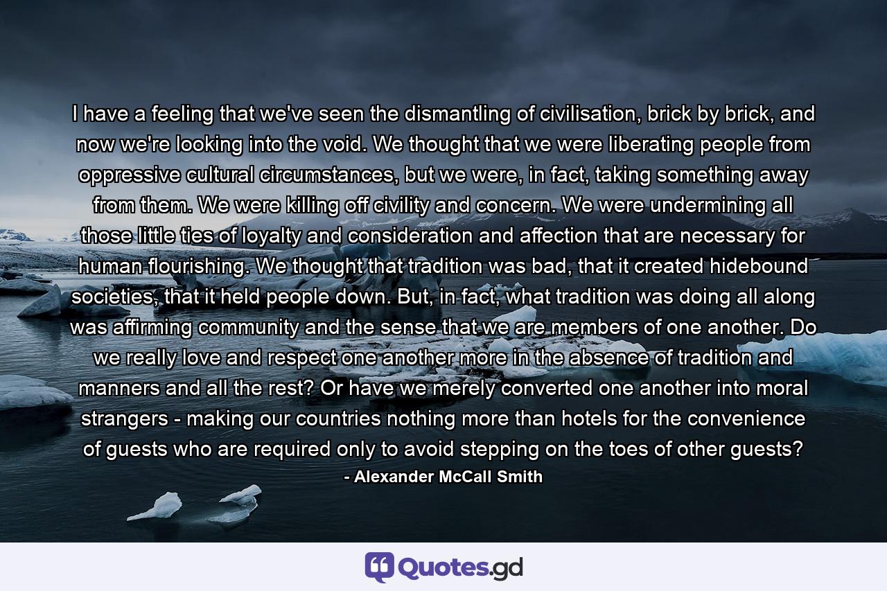 I have a feeling that we've seen the dismantling of civilisation, brick by brick, and now we're looking into the void. We thought that we were liberating people from oppressive cultural circumstances, but we were, in fact, taking something away from them. We were killing off civility and concern. We were undermining all those little ties of loyalty and consideration and affection that are necessary for human flourishing. We thought that tradition was bad, that it created hidebound societies, that it held people down. But, in fact, what tradition was doing all along was affirming community and the sense that we are members of one another. Do we really love and respect one another more in the absence of tradition and manners and all the rest? Or have we merely converted one another into moral strangers - making our countries nothing more than hotels for the convenience of guests who are required only to avoid stepping on the toes of other guests? - Quote by Alexander McCall Smith