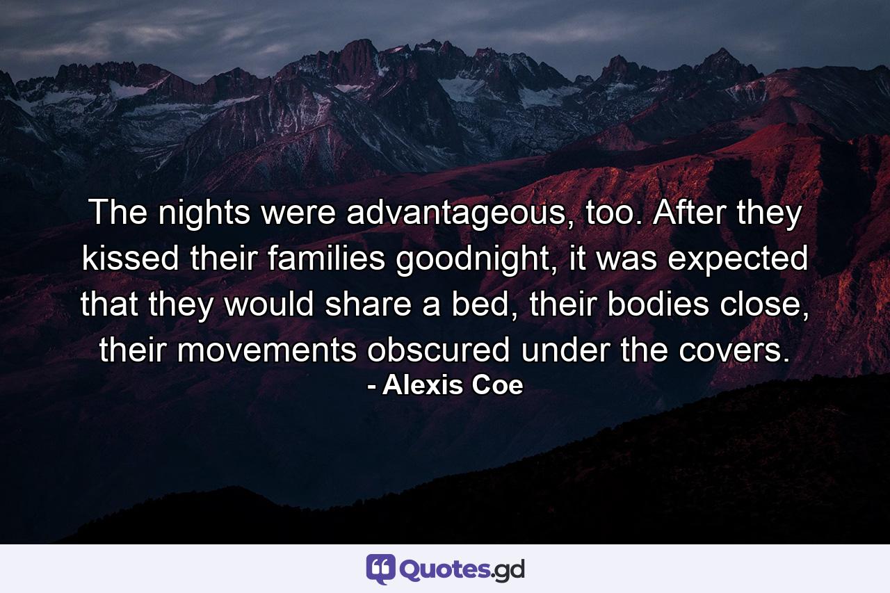 The nights were advantageous, too. After they kissed their families goodnight, it was expected that they would share a bed, their bodies close, their movements obscured under the covers. - Quote by Alexis Coe