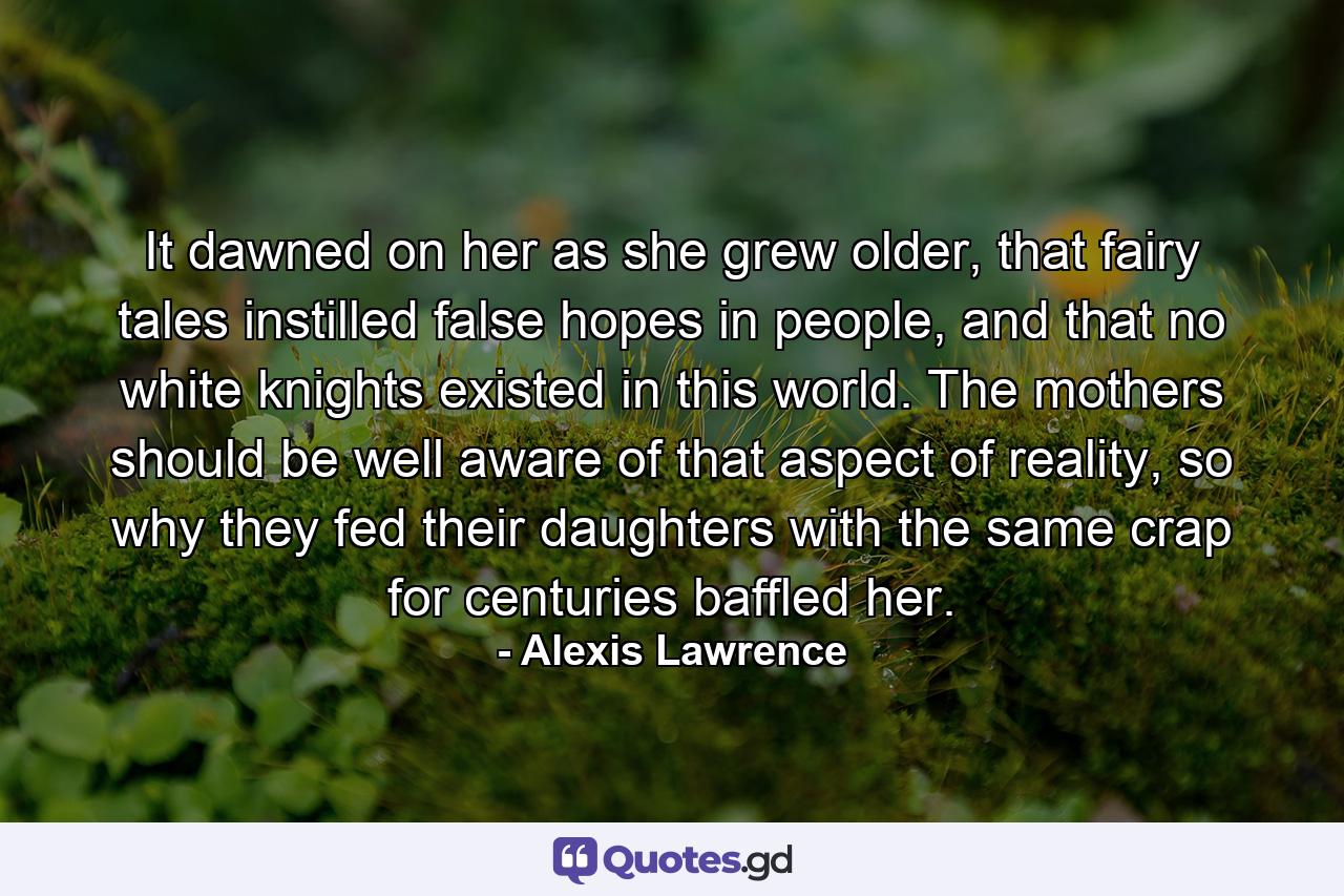 It dawned on her as she grew older, that fairy tales instilled false hopes in people, and that no white knights existed in this world. The mothers should be well aware of that aspect of reality, so why they fed their daughters with the same crap for centuries baffled her. - Quote by Alexis Lawrence