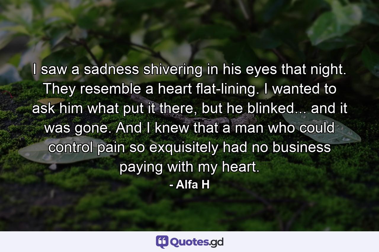 I saw a sadness shivering in his eyes that night. They resemble a heart flat-lining. I wanted to ask him what put it there, but he blinked... and it was gone. And I knew that a man who could control pain so exquisitely had no business paying with my heart. - Quote by Alfa H