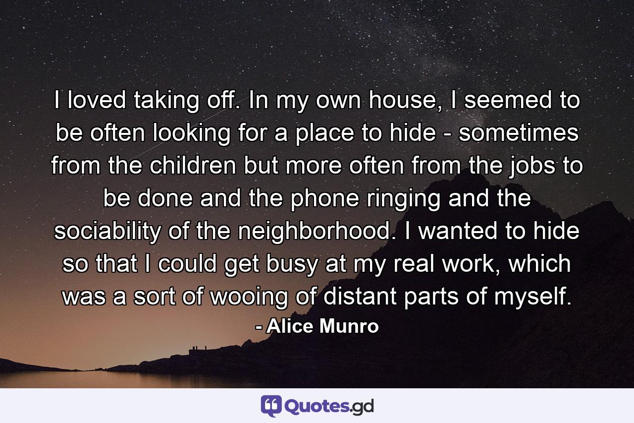 I loved taking off. In my own house, I seemed to be often looking for a place to hide - sometimes from the children but more often from the jobs to be done and the phone ringing and the sociability of the neighborhood. I wanted to hide so that I could get busy at my real work, which was a sort of wooing of distant parts of myself. - Quote by Alice Munro